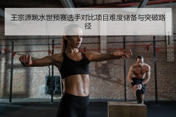 王宗源跳水世预赛选手对比项目难度储备与突破路径